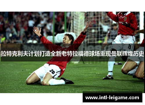 拉特克利夫计划打造全新老特拉福德球场重现曼联辉煌历史